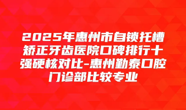 2025年惠州市自锁托槽矫正牙齿医院口碑排行十强硬核对比-惠州勤泰口腔门诊部比较专业