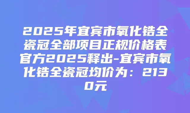 2025年宜宾市氧化锆全瓷冠全部项目正规价格表官方2025释出-宜宾市氧化锆全瓷冠均价为:2130元