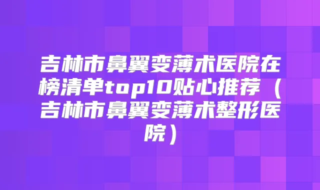 吉林市鼻翼变薄术医院在榜清单top10贴心推荐（吉林市鼻翼变薄术整形医院）