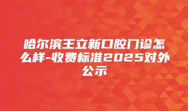 哈尔滨王立新口腔门诊怎么样-收费标准2025对外公示