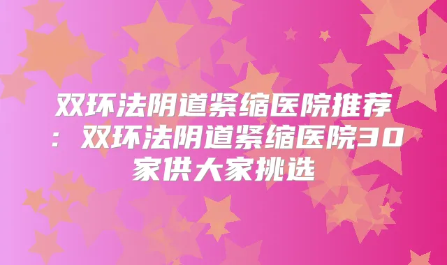 双环法阴道紧缩医院推荐:双环法阴道紧缩医院30家供大家挑选