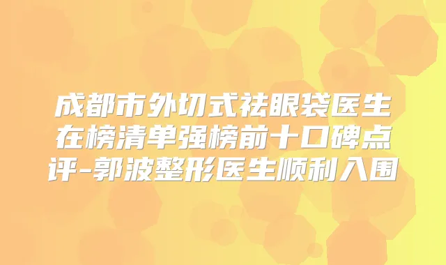 成都市外切式祛眼袋医生在榜清单强榜前十口碑点评-郭波整形医生顺利入围