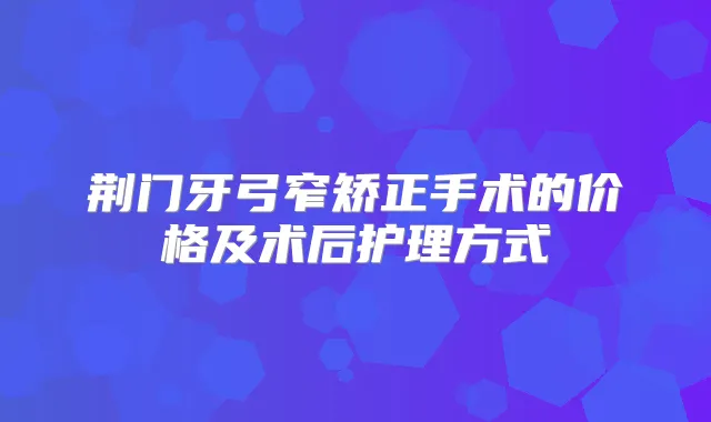 荆门牙弓窄矫正手术的价格及术后护理方式