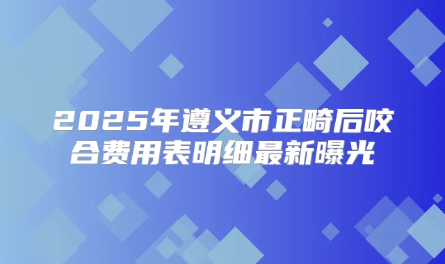 2025年遵义市正畸后咬合费用表明细新曝光