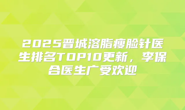 2025晋城溶脂瘦脸针医生排名TOP10更新,李保合医生广受欢迎