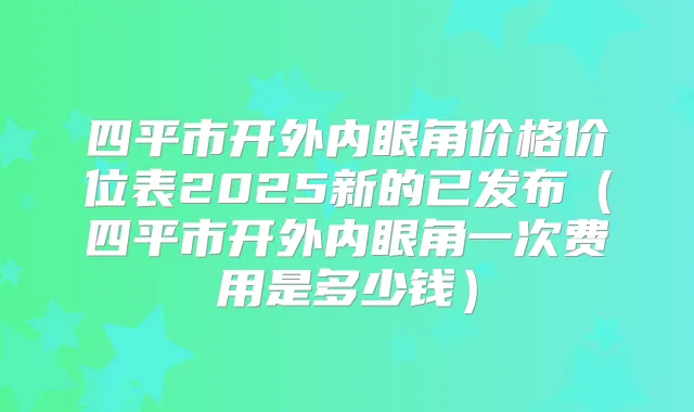 四平市开外内眼角价格价位表2025新的已发布(四平市开外内眼角一次费用是多少钱)
