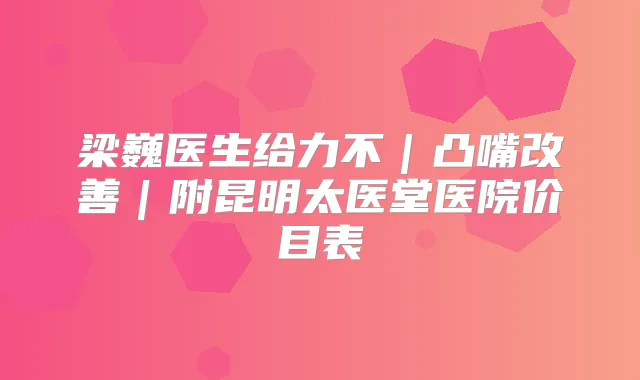 梁巍医生给力不｜凸嘴｜附昆明太医堂医院价目表
