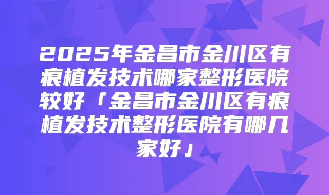 2025年金昌市金川区有痕植发技术哪家整形医院较好「金昌市金川区有痕植发技术整形医院有哪几家好」