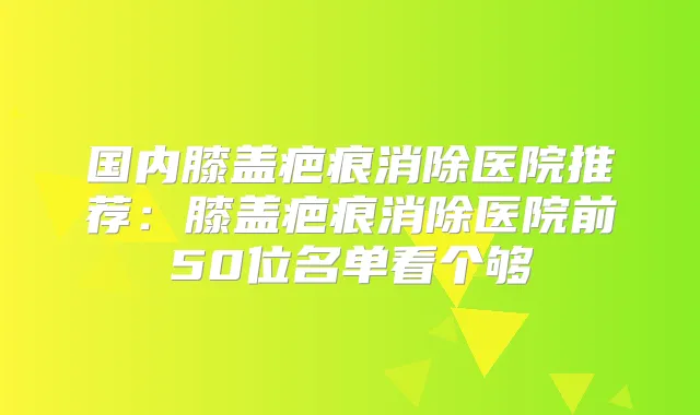 国内膝盖疤痕消除医院推荐：膝盖疤痕消除医院前50位名单看个够