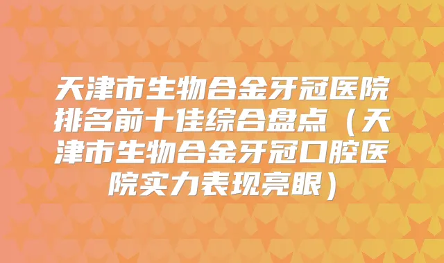 天津市生物合金牙冠医院排名前十佳综合盘点（天津市生物合金牙冠口腔医院实力表现亮眼）