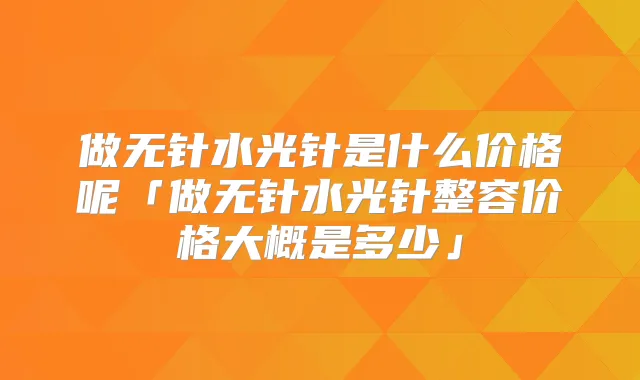 做无针水光针是什么价格呢「做无针水光针整容价格大概是多少」