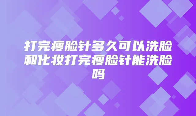 打完瘦脸针多久可以洗脸和化妆打完瘦脸针能洗脸吗