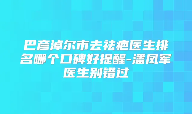巴彦淖尔市去祛疤医生排名哪个口碑好提醒-潘凤军医生别错过