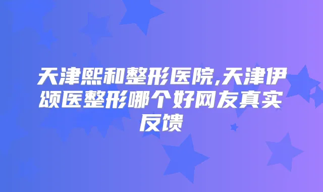 天津熙和整形医院,天津伊颂医整形哪个好网友真实反馈