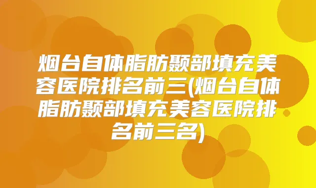 烟台自体脂肪颞部填充美容医院排名前三(烟台自体脂肪颞部填充美容医院排名前三名)
