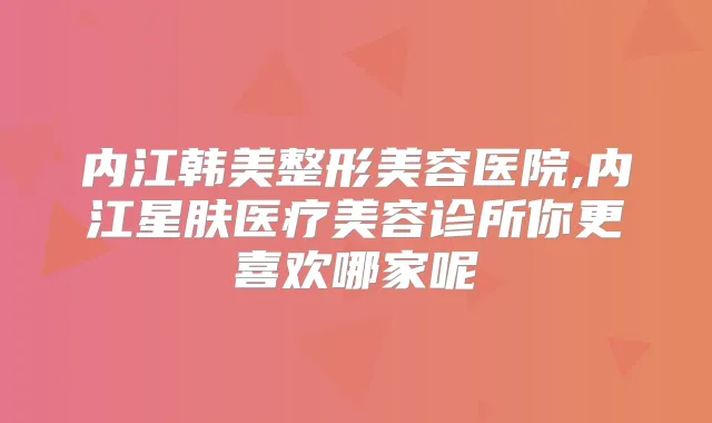 内江韩美整形美容医院,内江星肤医疗美容诊所你更喜欢哪家呢