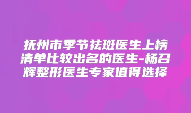 抚州市季节祛斑医生上榜清单比较出名的医生-杨召辉整形医生专家值得选择