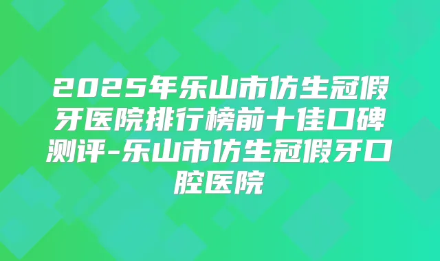 2025年乐山市仿生冠假牙医院排行榜前十佳口碑测评-乐山市仿生冠假牙口腔医院