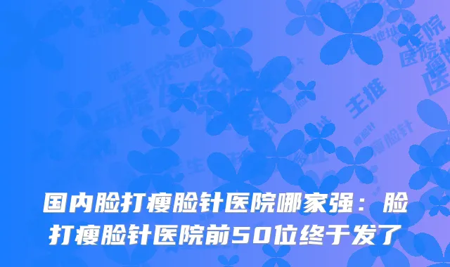 国内脸打瘦脸针医院哪家强:脸打瘦脸针医院前50位终于发了