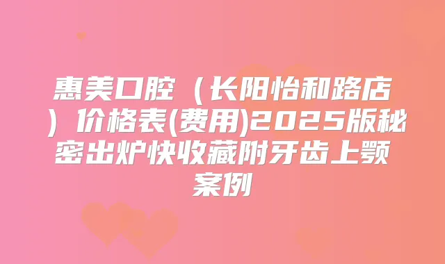 惠美口腔(长阳怡和路店)价格表(费用)2025版秘密出炉快收藏附牙齿上颚案例