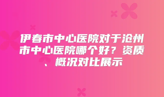 伊春市中心医院对于沧州市中心医院哪个好?资质、概况对比展示