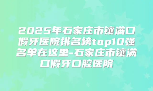 2025年石家庄市镶满口假牙医院排名榜top10强名单在这里-石家庄市镶满口假牙口腔医院