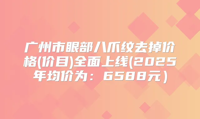 广州市眼部八爪纹去掉价格(价目)全面上线(2025年均价为：6588元）