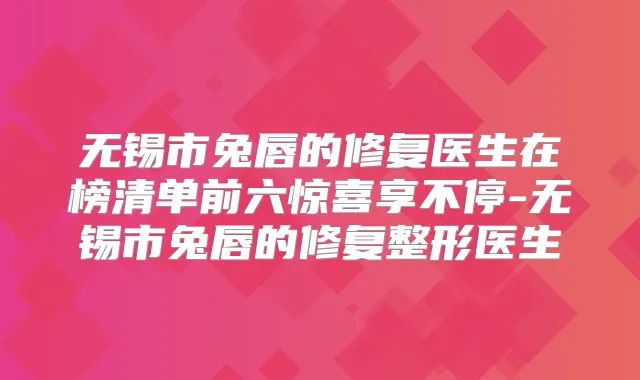 无锡市兔唇的修复医生在榜清单前六惊喜享不停-无锡市兔唇的修复整形医生