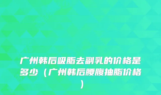 广州韩后吸脂去副乳的价格是多少（广州韩后腰腹抽脂价格）