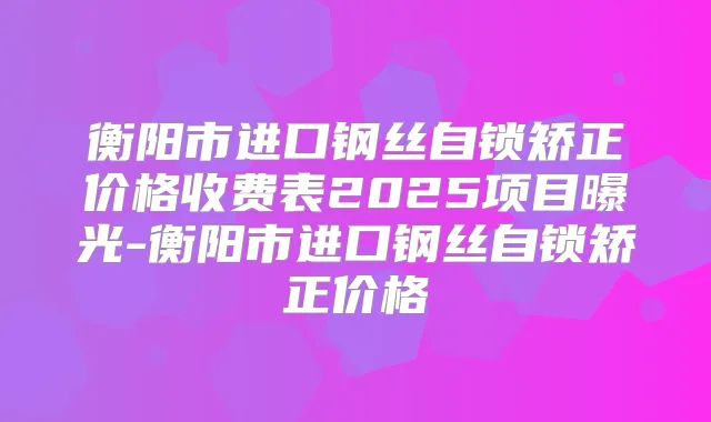 衡阳市进口钢丝自锁矫正价格收费表2025项目曝光-衡阳市进口钢丝自锁矫正价格