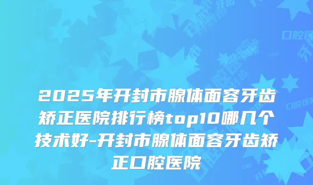 2025年开封市腺体面容牙齿矫正医院排行榜top10哪几个技术好-开封市腺体面容牙齿矫正口腔医院