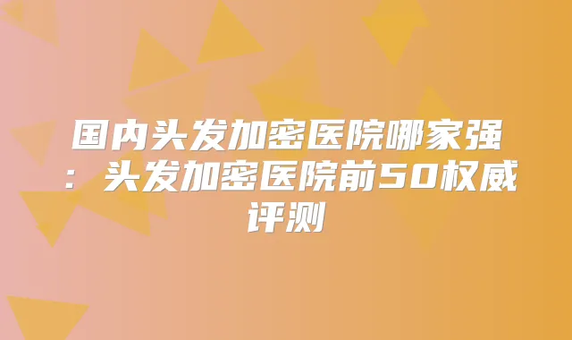 国内头发加密医院哪家强:头发加密医院前50评测
