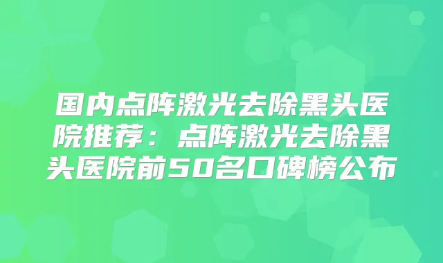 国内点阵激光去除黑头医院推荐：点阵激光去除黑头医院前50名口碑榜公布