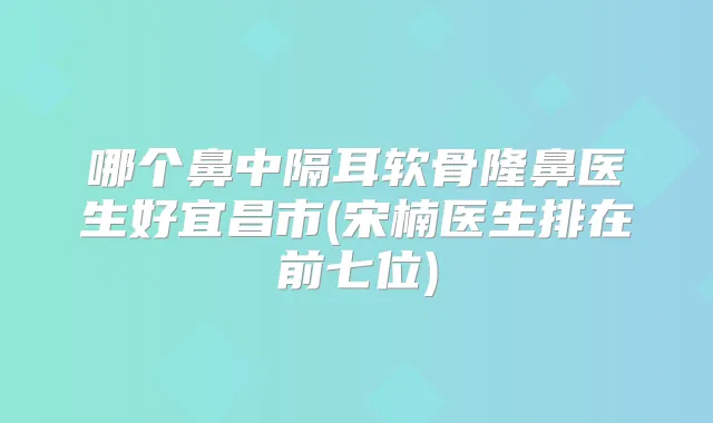 哪个鼻中隔耳软骨隆鼻医生好宜昌市(宋楠医生排在前七位)