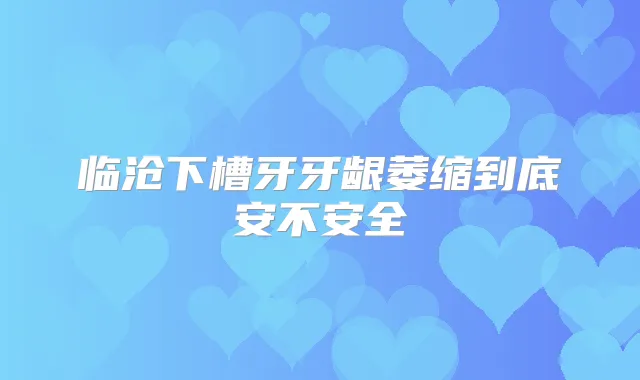 临沧下槽牙牙龈萎缩到底安不安全