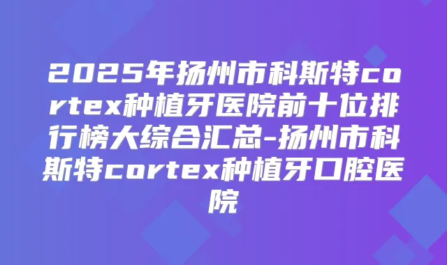 2025年扬州市科斯特cortex种植牙医院前十位排行榜大综合汇总-扬州市科斯特cortex种植牙口腔医院