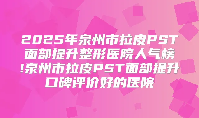 2025年泉州市拉皮PST面部提升整形医院人气榜!泉州市拉皮PST面部提升口碑评价好的医院