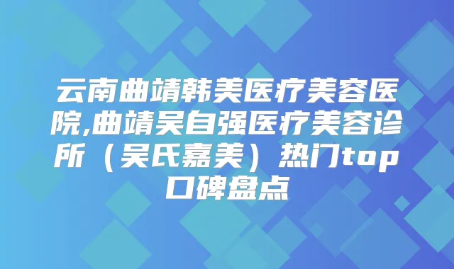 云南曲靖韩美医疗美容医院,曲靖吴自强医疗美容诊所（吴氏嘉美）热门top口碑盘点