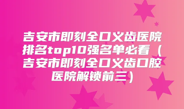 吉安市全口义齿医院排名top10强名单必看（吉安市全口义齿口腔医院解锁前三）