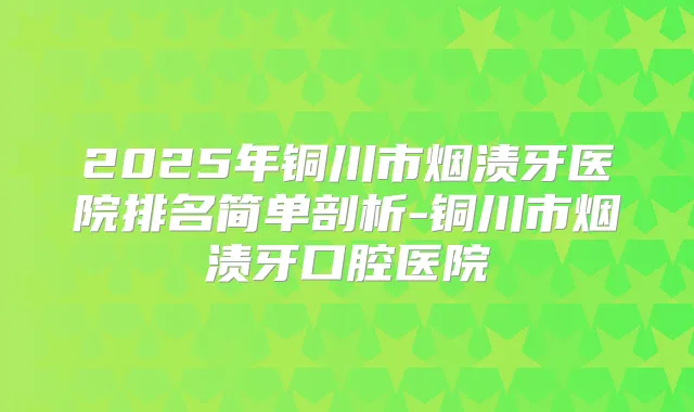 2025年铜川市烟渍牙医院排名简单剖析-铜川市烟渍牙口腔医院