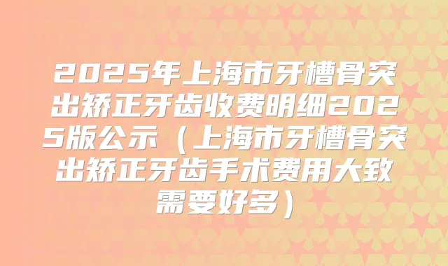 2025年上海市牙槽骨突出矫正牙齿收费明细2025版公示（上海市牙槽骨突出矫正牙齿手术费用大致需要好多）