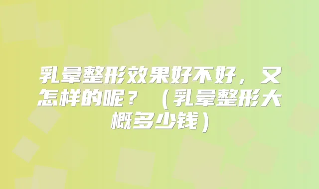 乳晕整形效果好不好,又怎样的呢?(乳晕整形大概多少钱)
