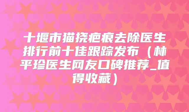 十堰市猫挠疤痕去除医生排行前十佳跟踪发布(林平珍医生网友口碑推荐_值得收藏)