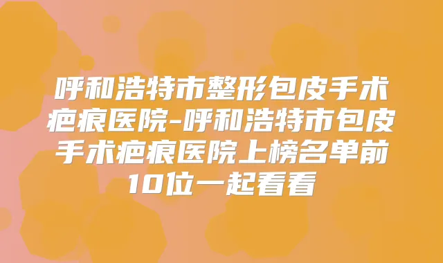 呼和浩特市整形包皮手术疤痕医院-呼和浩特市包皮手术疤痕医院上榜名单前10位一起看看