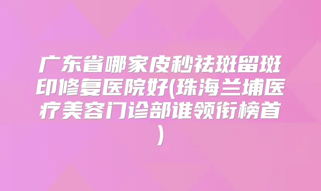 广东省哪家皮秒祛斑留斑印修复医院好(珠海兰埔医疗美容门诊部谁领衔榜首)