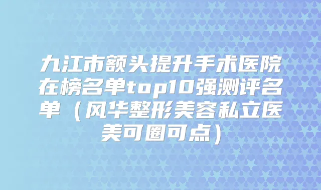 九江市额头提升手术医院在榜名单top10强测评名单(风华整形美容私立医美可圈可点)