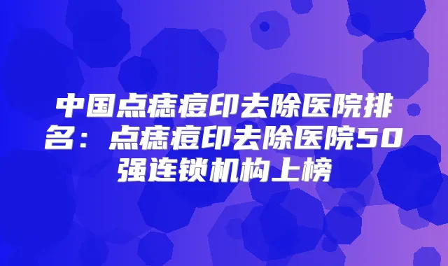 中国点痣痘印去除医院排名:点痣痘印去除医院50强连锁机构上榜