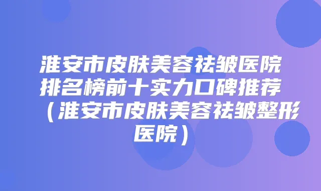淮安市皮肤美容祛皱医院排名榜前十实力口碑推荐(淮安市皮肤美容祛皱整形医院)