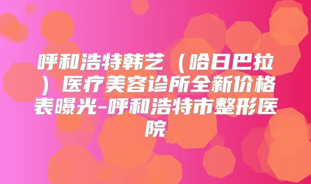 呼和浩特韩艺(哈日巴拉)医疗美容诊所全新价格表曝光-呼和浩特市整形医院