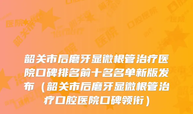 韶关市后磨牙显微根管医院口碑排名前十名名单新版发布(韶关市后磨牙显微根管口腔医院口碑领衔)
